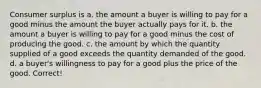 Consumer surplus is a. the amount a buyer is willing to pay for a good minus the amount the buyer actually pays for it. b. the amount a buyer is willing to pay for a good minus the cost of producing the good. c. the amount by which the quantity supplied of a good exceeds the quantity demanded of the good. d. a buyer's willingness to pay for a good plus the price of the good. Correct!