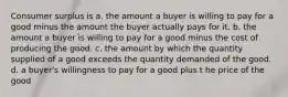 Consumer surplus is a. the amount a buyer is willing to pay for a good minus the amount the buyer actually pays for it. b. the amount a buyer is willing to pay for a good minus the cost of producing the good. c. the amount by which the quantity supplied of a good exceeds the quantity demanded of the good. d. a buyer's willingness to pay for a good plus t he price of the good