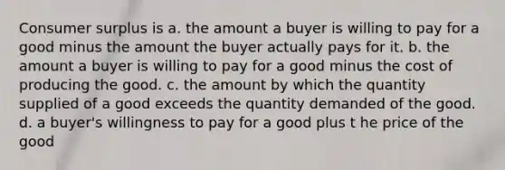 <a href='https://www.questionai.com/knowledge/k77rlOEdsf-consumer-surplus' class='anchor-knowledge'>consumer surplus</a> is a. the amount a buyer is willing to pay for a good minus the amount the buyer actually pays for it. b. the amount a buyer is willing to pay for a good minus the cost of producing the good. c. the amount by which the quantity supplied of a good exceeds the quantity demanded of the good. d. a buyer's willingness to pay for a good plus t he price of the good