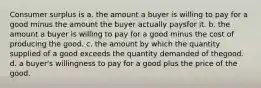 Consumer surplus is a. the amount a buyer is willing to pay for a good minus the amount the buyer actually paysfor it. b. the amount a buyer is willing to pay for a good minus the cost of producing the good. c. the amount by which the quantity supplied of a good exceeds the quantity demanded of thegood. d. a buyer's willingness to pay for a good plus the price of the good.