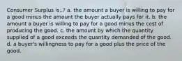 Consumer Surplus is..? a. the amount a buyer is willing to pay for a good minus the amount the buyer actually pays for it. b. the amount a buyer is willing to pay for a good minus the cost of producing the good. c. the amount by which the quantity supplied of a good exceeds the quantity demanded of the good. d. a buyer's willingness to pay for a good plus the price of the good.