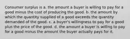 Consumer surplus is a. the amount a buyer is willing to pay for a good minus the cost of producing the good. b. the amount by which the quantity supplied of a good exceeds the quantity demanded of the good. c. a buyer's willingness to pay for a good plus the price of the good. d. the amount a buyer is willing to pay for a good minus the amount the buyer actually pays for it.