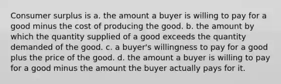 Consumer surplus is a. the amount a buyer is willing to pay for a good minus the cost of producing the good. b. the amount by which the quantity supplied of a good exceeds the quantity demanded of the good. c. a buyer's willingness to pay for a good plus the price of the good. d. the amount a buyer is willing to pay for a good minus the amount the buyer actually pays for it.