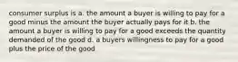 consumer surplus is a. the amount a buyer is willing to pay for a good minus the amount the buyer actually pays for it b. the amount a buyer is willing to pay for a good exceeds the quantity demanded of the good d. a buyers willingness to pay for a good plus the price of the good