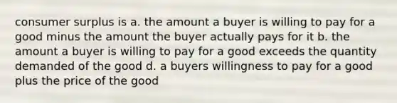 consumer surplus is a. the amount a buyer is willing to pay for a good minus the amount the buyer actually pays for it b. the amount a buyer is willing to pay for a good exceeds the quantity demanded of the good d. a buyers willingness to pay for a good plus the price of the good