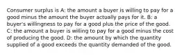 Consumer surplus is A: the amount a buyer is willing to pay for a good minus the amount the buyer actually pays for it. B: a buyer's willingness to pay for a good plus the price of the good. C: the amount a buyer is willing to pay for a good minus the cost of producing the good. D: the amount by which the quantity supplied of a good exceeds the quantity demanded of the good.