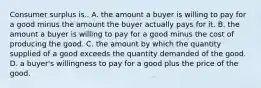 Consumer surplus is.. A. the amount a buyer is willing to pay for a good minus the amount the buyer actually pays for it. B. the amount a buyer is willing to pay for a good minus the cost of producing the good. C. the amount by which the quantity supplied of a good exceeds the quantity demanded of the good. D. a buyer's willingness to pay for a good plus the price of the good.