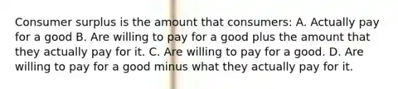 Consumer surplus is the amount that consumers: A. Actually pay for a good B. Are willing to pay for a good plus the amount that they actually pay for it. C. Are willing to pay for a good. D. Are willing to pay for a good minus what they actually pay for it.