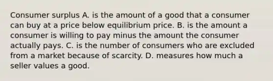 Consumer surplus A. is the amount of a good that a consumer can buy at a price below equilibrium price. B. is the amount a consumer is willing to pay minus the amount the consumer actually pays. C. is the number of consumers who are excluded from a market because of scarcity. D. measures how much a seller values a good.