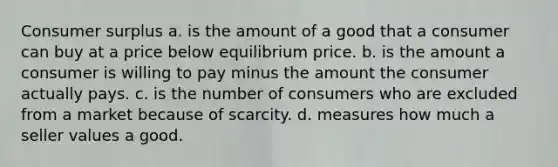 Consumer surplus a. is the amount of a good that a consumer can buy at a price below equilibrium price. b. is the amount a consumer is willing to pay minus the amount the consumer actually pays. c. is the number of consumers who are excluded from a market because of scarcity. d. measures how much a seller values a good.