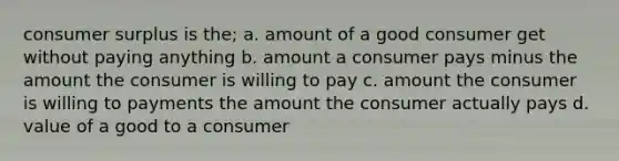 consumer surplus is the; a. amount of a good consumer get without paying anything b. amount a consumer pays minus the amount the consumer is willing to pay c. amount the consumer is willing to payments the amount the consumer actually pays d. value of a good to a consumer