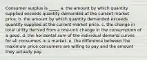 Consumer surplus is _____ a. the amount by which quantity supplied exceeds quantity demanded at the current market price. b. the amount by which quantity demanded exceeds quantity supplied at the current market price. c. the change in total utility derived from a one-unit change in the consumption of a good. d. the horizontal sum of the individual demand curves for all consumers in a market. e. the difference between the maximum price consumers are willing to pay and the amount they actually pay.