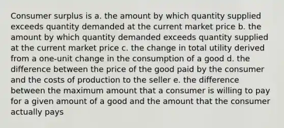 <a href='https://www.questionai.com/knowledge/k77rlOEdsf-consumer-surplus' class='anchor-knowledge'>consumer surplus</a> is a. the amount by which quantity supplied exceeds quantity demanded at the current market price b. the amount by which quantity demanded exceeds quantity supplied at the current market price c. the change in total utility derived from a one-unit change in the consumption of a good d. the difference between the price of the good paid by the consumer and the costs of production to the seller e. the difference between the maximum amount that a consumer is willing to pay for a given amount of a good and the amount that the consumer actually pays