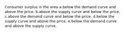 Consumer surplus is the area a.below the demand curve and above the price. b.above the supply curve and below the price. c.above the demand curve and below the price. d.below the supply curve and above the price. e.below the demand curve and above the supply curve.