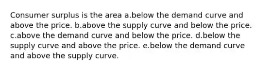 Consumer surplus is the area a.below the demand curve and above the price. b.above the supply curve and below the price. c.above the demand curve and below the price. d.below the supply curve and above the price. e.below the demand curve and above the supply curve.