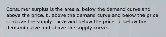 Consumer surplus is the area a. below the demand curve and above the price. b. above the demand curve and below the price. c. above the supply curve and below the price. d. below the demand curve and above the supply curve.