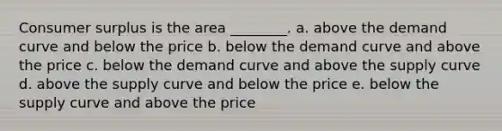 Consumer surplus is the area ________. a. above the demand curve and below the price b. below the demand curve and above the price c. below the demand curve and above the supply curve d. above the supply curve and below the price e. below the supply curve and above the price