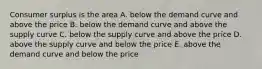 Consumer surplus is the area A. below the demand curve and above the price B. below the demand curve and above the supply curve C. below the supply curve and above the price D. above the supply curve and below the price E. above the demand curve and below the price