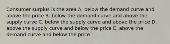 Consumer surplus is the area A. below the demand curve and above the price B. below the demand curve and above the supply curve C. below the supply curve and above the price D. above the supply curve and below the price E. above the demand curve and below the price