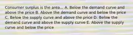 Consumer surplus is the area... A. Below the demand curve and above the price B. Above the demand curve and below the price C. Below the supply curve and above the price D. Below the demand curve and above the supply curve E. Above the supply curve and below the price