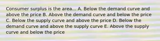 Consumer surplus is the area... A. Below the demand curve and above the price B. Above the demand curve and below the price C. Below the supply curve and above the price D. Below the demand curve and above the supply curve E. Above the supply curve and below the price