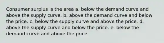 Consumer surplus is the area a. below the demand curve and above the supply curve. b. above the demand curve and below the price. c. below the supply curve and above the price. d. above the supply curve and below the price. e. below the demand curve and above the price.