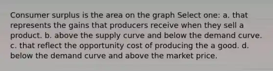 Consumer surplus is the area on the graph Select one: a. that represents the gains that producers receive when they sell a product. b. above the supply curve and below the demand curve. c. that reflect the opportunity cost of producing the a good. d. below the demand curve and above the market price.