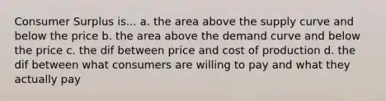 Consumer Surplus is... a. the area above the supply curve and below the price b. the area above the demand curve and below the price c. the dif between price and cost of production d. the dif between what consumers are willing to pay and what they actually pay