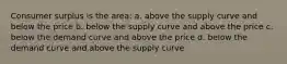 Consumer surplus is the area: a. above the supply curve and below the price b. below the supply curve and above the price c. below the demand curve and above the price d. below the demand curve and above the supply curve