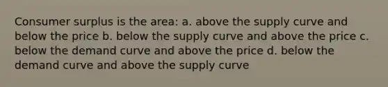 Consumer surplus is the area: a. above the supply curve and below the price b. below the supply curve and above the price c. below the demand curve and above the price d. below the demand curve and above the supply curve