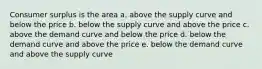 Consumer surplus is the area a. above the supply curve and below the price b. below the supply curve and above the price c. above the demand curve and below the price d. below the demand curve and above the price e. below the demand curve and above the supply curve