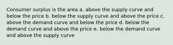 <a href='https://www.questionai.com/knowledge/k77rlOEdsf-consumer-surplus' class='anchor-knowledge'>consumer surplus</a> is the area a. above the supply curve and below the price b. below the supply curve and above the price c. above the demand curve and below the price d. below the demand curve and above the price e. below the demand curve and above the supply curve