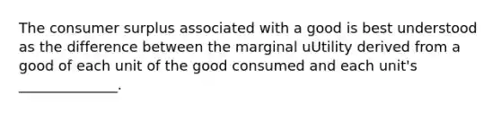 The consumer surplus associated with a good is best understood as the difference between the marginal uUtility derived from a good of each unit of the good consumed and each unit's ______________.