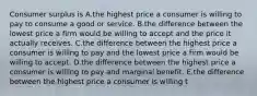 Consumer surplus is A.the highest price a consumer is willing to pay to consume a good or service. B.the difference between the lowest price a firm would be willing to accept and the price it actually receives. C.the difference between the highest price a consumer is willing to pay and the lowest price a firm would be willing to accept. D.the difference between the highest price a consumer is willing to pay and marginal benefit. E.the difference between the highest price a consumer is willing t