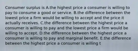 Consumer surplus is A.the highest price a consumer is willing to pay to consume a good or service. B.the difference between the lowest price a firm would be willing to accept and the price it actually receives. C.the difference between the highest price a consumer is willing to pay and the lowest price a firm would be willing to accept. D.the difference between the highest price a consumer is willing to pay and marginal benefit. E.the difference between the highest price a consumer is willing t