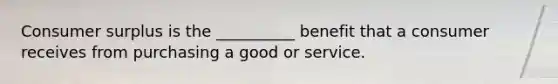 Consumer surplus is the __________ benefit that a consumer receives from purchasing a good or service.