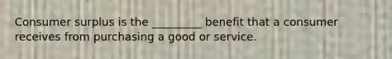 <a href='https://www.questionai.com/knowledge/k77rlOEdsf-consumer-surplus' class='anchor-knowledge'>consumer surplus</a> is the _________ benefit that a consumer receives from purchasing a good or service.