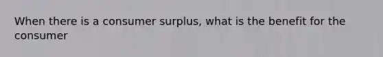 When there is a consumer surplus, what is the benefit for the consumer