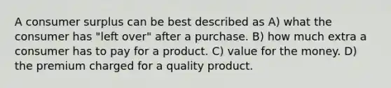 A consumer surplus can be best described as A) what the consumer has "left over" after a purchase. B) how much extra a consumer has to pay for a product. C) value for the money. D) the premium charged for a quality product.