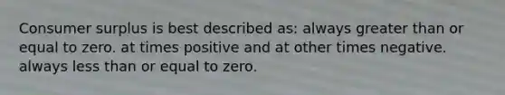 Consumer surplus is best described as: always greater than or equal to zero. at times positive and at other times negative. always less than or equal to zero.