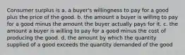 Consumer surplus is a. a buyer's willingness to pay for a good plus the price of the good. b. the amount a buyer is willing to pay for a good minus the amount the buyer actually pays for it. c. the amount a buyer is willing to pay for a good minus the cost of producing the good. d. the amount by which the quantity supplied of a good exceeds the quantity demanded of the good