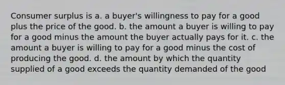 <a href='https://www.questionai.com/knowledge/k77rlOEdsf-consumer-surplus' class='anchor-knowledge'>consumer surplus</a> is a. a buyer's willingness to pay for a good plus the price of the good. b. the amount a buyer is willing to pay for a good minus the amount the buyer actually pays for it. c. the amount a buyer is willing to pay for a good minus the cost of producing the good. d. the amount by which the quantity supplied of a good exceeds the quantity demanded of the good