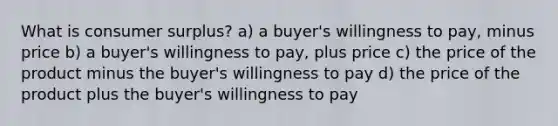 What is consumer surplus? a) a buyer's willingness to pay, minus price b) a buyer's willingness to pay, plus price c) the price of the product minus the buyer's willingness to pay d) the price of the product plus the buyer's willingness to pay