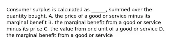 Consumer surplus is calculated as​ ______, summed over the quantity bought. A. the price of a good or service minus its marginal benefit B. the marginal benefit from a good or service minus its price C. the value from one unit of a good or service D. the marginal benefit from a good or service