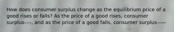 How does consumer surplus change as the equilibrium price of a good rises or​ falls? As the price of a good​ rises, consumer surplus----, and as the price of a good​ falls, consumer surplus-----