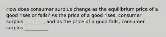 How does consumer surplus change as the equilibrium price of a good rises or​ falls? As the price of a good​ rises, consumer surplus ________​, and as the price of a good​ falls, consumer surplus __________.