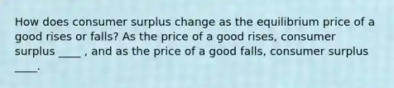 How does <a href='https://www.questionai.com/knowledge/k77rlOEdsf-consumer-surplus' class='anchor-knowledge'>consumer surplus</a> change as the equilibrium price of a good rises or​ falls? As the price of a good​ rises, consumer surplus ____ ​, and as the price of a good​ falls, consumer surplus ____.