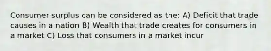 <a href='https://www.questionai.com/knowledge/k77rlOEdsf-consumer-surplus' class='anchor-knowledge'>consumer surplus</a> can be considered as the: A) Deficit that trade causes in a nation B) Wealth that trade creates for consumers in a market C) Loss that consumers in a market incur