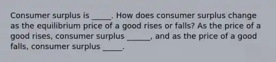 Consumer surplus is _____. How does consumer surplus change as the equilibrium price of a good rises or​ falls? As the price of a good​ rises, consumer surplus ______, and as the price of a good​ falls, consumer surplus _____.