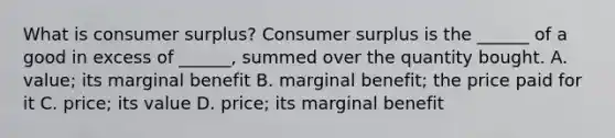 What is consumer​ surplus? Consumer surplus is the​ ______ of a good in excess of​ ______, summed over the quantity bought. A. ​value; its marginal benefit B. marginal​ benefit; the price paid for it C. ​price; its value D. ​price; its marginal benefit